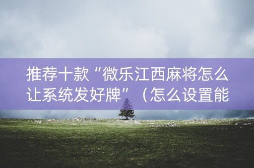 推荐十款“微乐江西麻将怎么让系统发好牌”（怎么设置能有好牌)