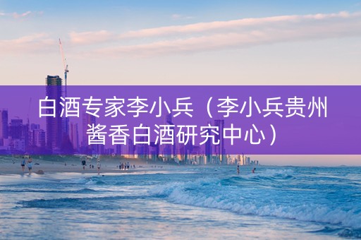 白酒专家李小兵（李小兵贵州酱香白酒研究中心）