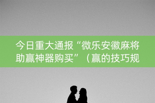 今日重大通报“微乐安徽麻将助赢神器购买”（赢的技巧规律)