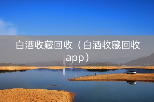 白酒收藏回收（白酒收藏回收app）