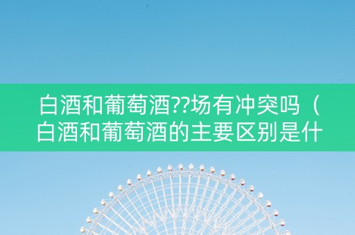 白酒和葡萄酒??场有冲突吗（白酒和葡萄酒的主要区别是什么?）