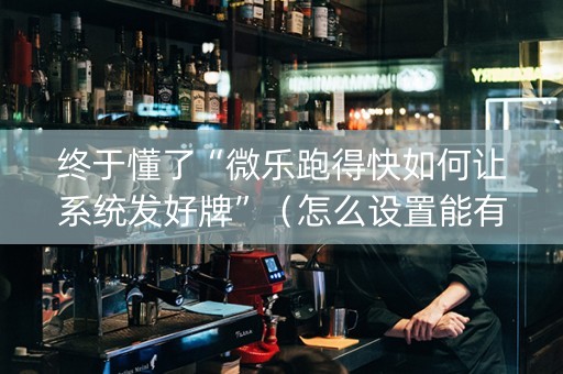 终于懂了“微乐跑得快如何让系统发好牌”（怎么设置能有好牌)