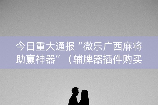 今日重大通报“微乐广西麻将助赢神器”（辅牌器插件购买)