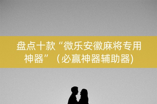 盘点十款“微乐安徽麻将专用神器”（必赢神器辅助器)