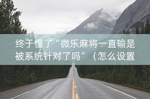 终于懂了“微乐麻将一直输是被系统针对了吗”（怎么设置才能赢)