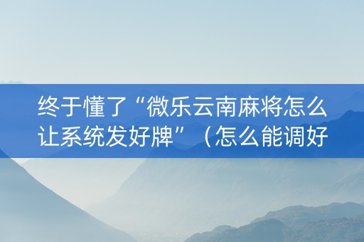 终于懂了“微乐云南麻将怎么让系统发好牌”（怎么能调好牌)