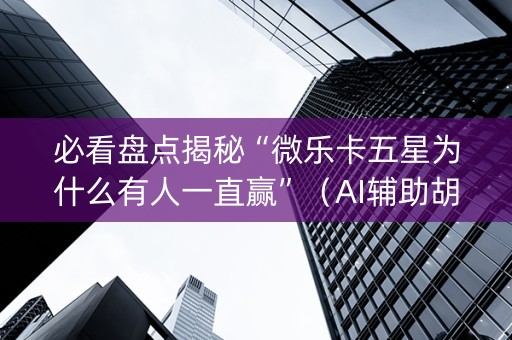 必看盘点揭秘“微乐卡五星为什么有人一直赢”（AI辅助胡牌规则)