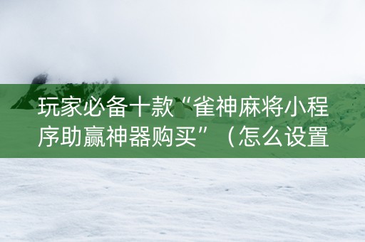 玩家必备十款“雀神麻将小程序助赢神器购买”（怎么设置能有好牌)