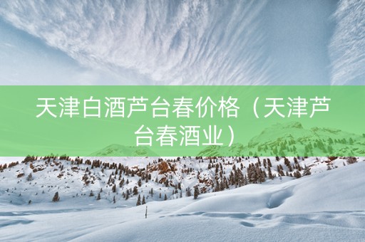 天津白酒芦台春价格（天津芦台春酒业）