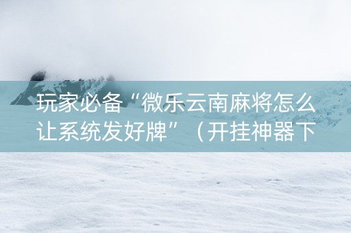 玩家必备“微乐云南麻将怎么让系统发好牌”（开挂神器下载)