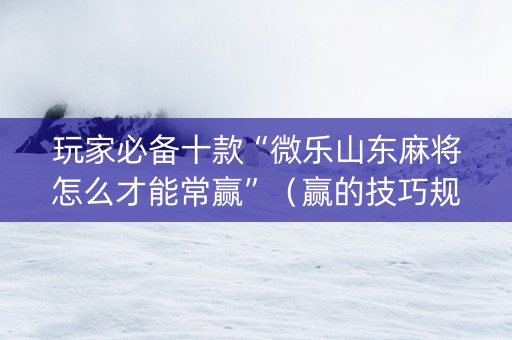 玩家必备十款“微乐山东麻将怎么才能常赢”（赢的技巧规律)