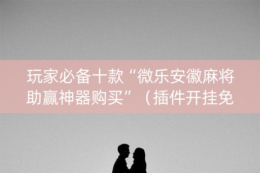 玩家必备十款“微乐安徽麻将助赢神器购买”（插件开挂免费AI)