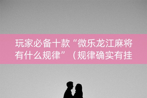 玩家必备十款“微乐龙江麻将有什么规律”（规律确实有挂)