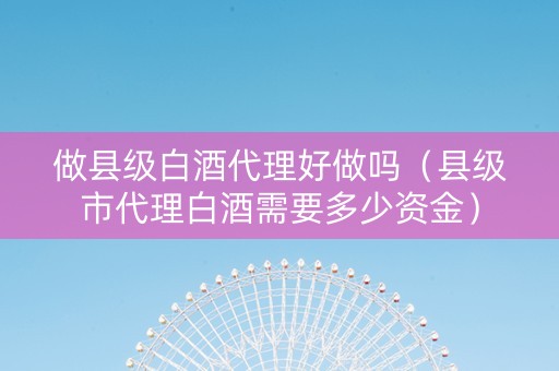 做县级白酒代理好做吗（县级市代理白酒需要多少资金）