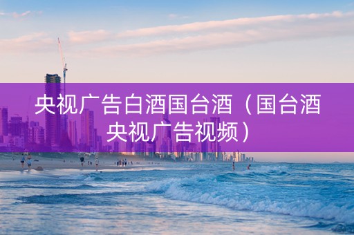 央视广告白酒国台酒（国台酒央视广告视频）