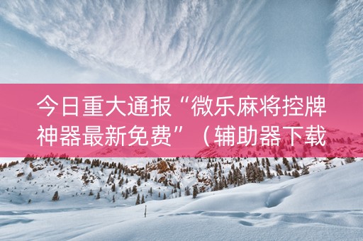 今日重大通报“微乐麻将控牌神器最新免费”（辅助器下载)