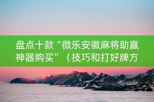盘点十款“微乐安徽麻将助赢神器购买”（技巧和打好牌方法)