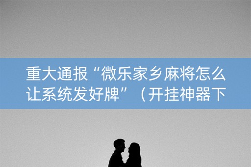 重大通报“微乐家乡麻将怎么让系统发好牌”（开挂神器下载)