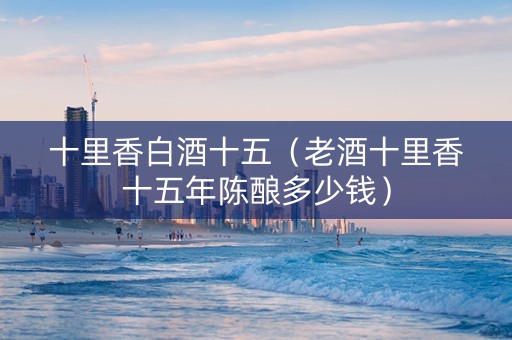 十里香白酒十五（老酒十里香十五年陈酿多少钱）