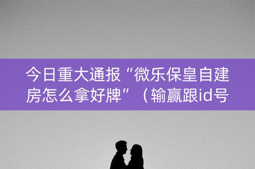 今日重大通报“微乐保皇自建房怎么拿好牌”（输赢跟id号有关系吗)