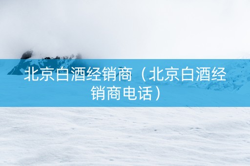 北京白酒经销商（北京白酒经销商电话）