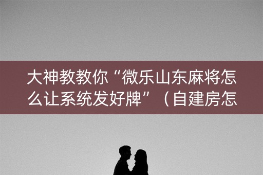 大神教教你“微乐山东麻将怎么让系统发好牌”（自建房怎么拿好牌)
