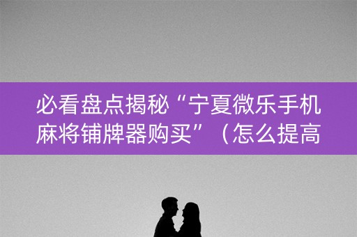 必看盘点揭秘“宁夏微乐手机麻将铺牌器购买”（怎么提高胜率)