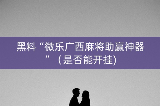 黑料“微乐广西麻将助赢神器”（是否能开挂)
