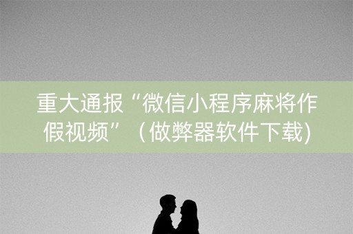 重大通报“微信小程序麻将作假视频”（做弊器软件下载)