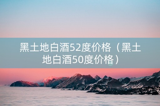 黑土地白酒52度价格（黑土地白酒50度价格）