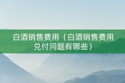白酒销售费用（白酒销售费用兑付问题有哪些）