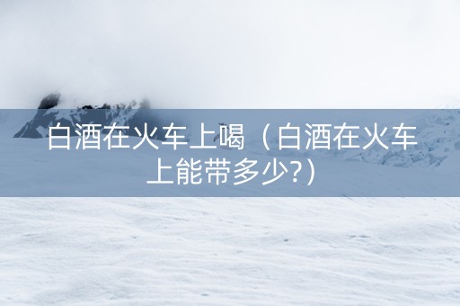 白酒在火车上喝（白酒在火车上能带多少?）