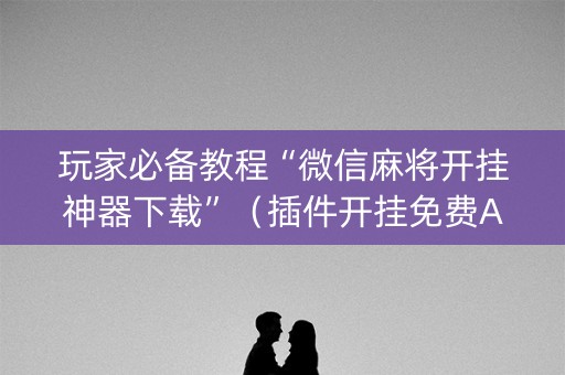 玩家必备教程“微信麻将开挂神器下载”（插件开挂免费AI)