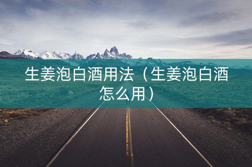 生姜泡白酒用法（生姜泡白酒怎么用）
