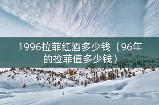 1996拉菲红酒多少钱（96年的拉菲值多少钱）