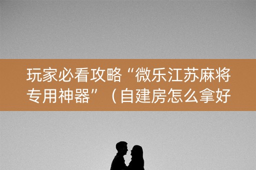 玩家必看攻略“微乐江苏麻将专用神器”（自建房怎么拿好牌)