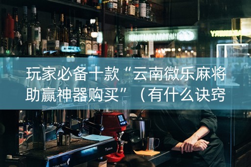 玩家必备十款“云南微乐麻将助赢神器购买”（有什么诀窍)