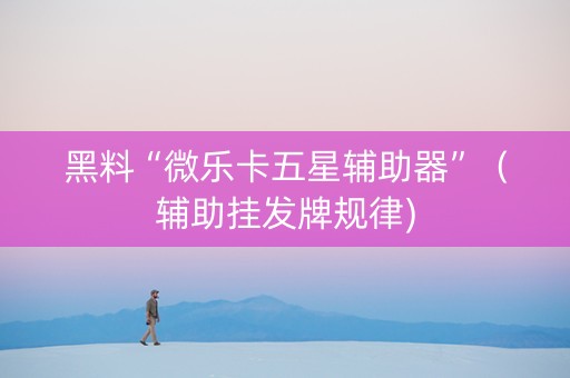 黑料“微乐卡五星辅助器”（辅助挂发牌规律)