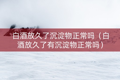 白酒放久了沉淀物正常吗（白酒放久了有沉淀物正常吗）