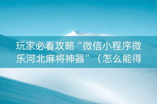 玩家必看攻略“微信小程序微乐河北麻将神器”（怎么能得到好牌)