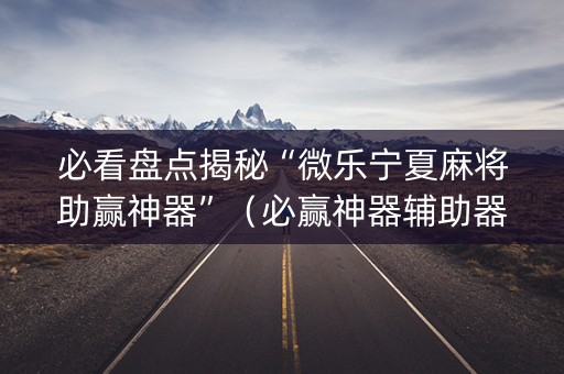 必看盘点揭秘“微乐宁夏麻将助赢神器”（必赢神器辅助器)