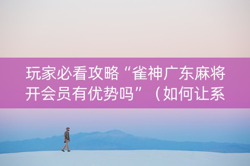 玩家必看攻略“雀神广东麻将开会员有优势吗”（如何让系统发好牌)