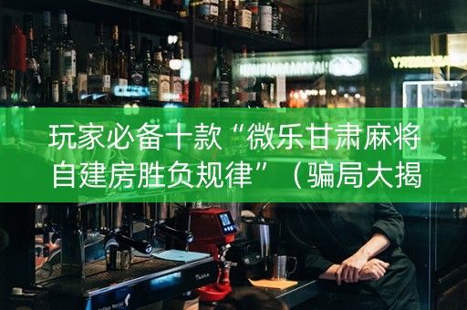 玩家必备十款“微乐甘肃麻将自建房胜负规律”（骗局大揭秘)