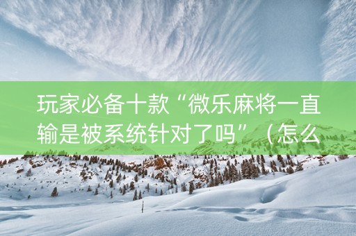 玩家必备十款“微乐麻将一直输是被系统针对了吗”（怎么能得到好牌)