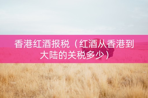 香港红酒报税（红酒从香港到大陆的关税多少）