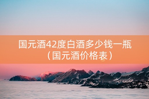 国元酒42度白酒多少钱一瓶（国元酒价格表）