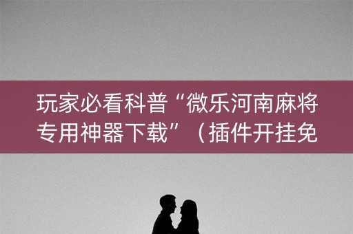 玩家必看科普“微乐河南麻将专用神器下载”（插件开挂免费AI)