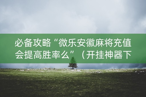 必备攻略“微乐安徽麻将充值会提高胜率么”（开挂神器下载)
