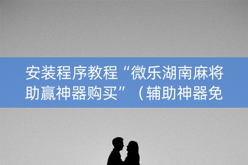安装程序教程“微乐湖南麻将助赢神器购买”（辅助神器免费)