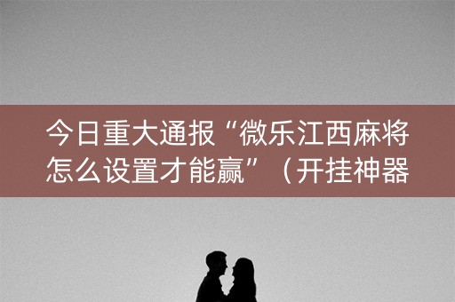 今日重大通报“微乐江西麻将怎么设置才能赢”（开挂神器下载)